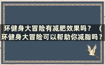 环健身大冒险有减肥效果吗？ （环健身大冒险可以帮助你减脂吗？）